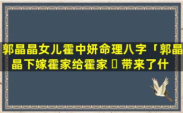 郭晶晶女儿霍中妍命理八字「郭晶晶下嫁霍家给霍家 ☘ 带来了什么」